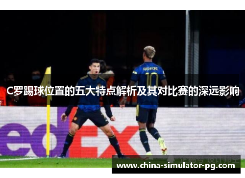 C罗踢球位置的五大特点解析及其对比赛的深远影响 C罗踢球位置的五大特点解析及其对比赛的深远影响