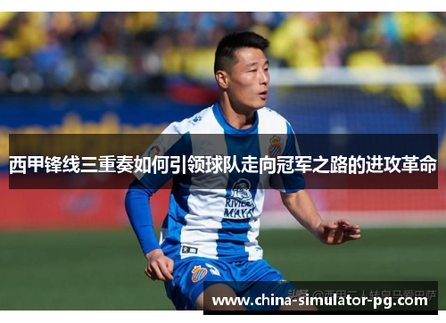 西甲锋线三重奏如何引领球队走向冠军之路的进攻革命 西甲锋线三重奏如何引领球队走向冠军之路的进攻革命