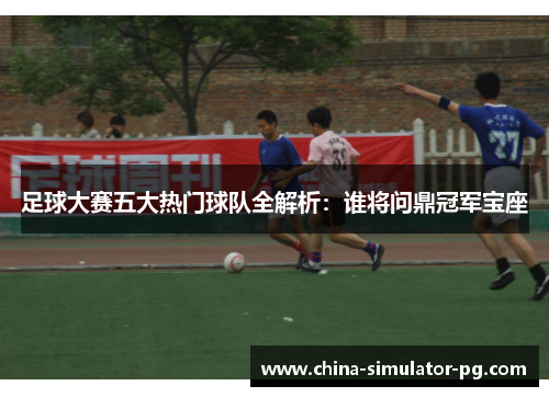 足球大赛五大热门球队全解析：谁将问鼎冠军宝座
