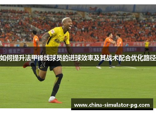 如何提升法甲锋线球员的进球效率及其战术配合优化路径 如何提升法甲锋线球员的进球效率及其战术配合优化路径