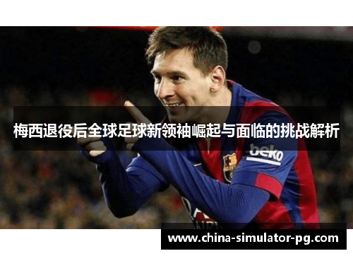 梅西退役后全球足球新领袖崛起与面临的挑战解析