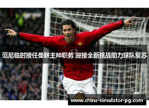 范尼临时接任曼联主帅职务 迎接全新挑战助力球队复苏