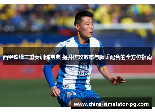 西甲锋线三重奏训练宝典 提升进攻效率与默契配合的全方位指南